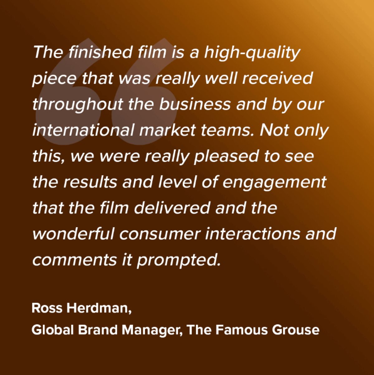 The finished film is a high-quality piece that was really well received throughout the business and by our international market teams. Not only this, we were really pleased to see the results and level of engagement that the film delivered and the wonderful consumer interactions and comments it prompted. - Ross Herdman, Global Brand Manager, The Famous Grouse